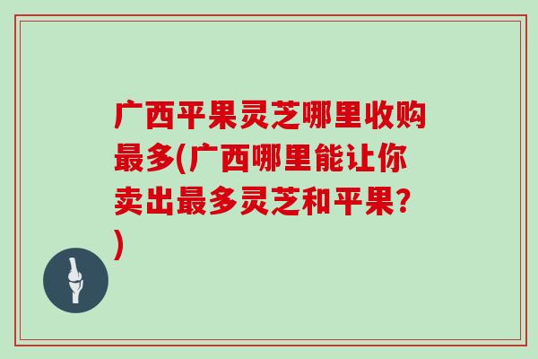 广西平果灵芝哪里收购最多(广西哪里能让你卖出最多灵芝和平果?)