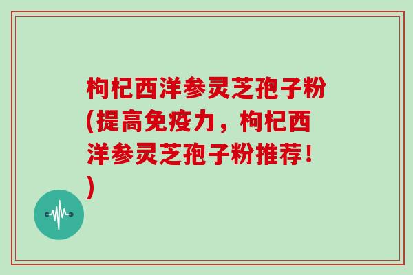 枸杞西洋参灵芝孢子粉(提高免疫力，枸杞西洋参灵芝孢子粉推荐！)