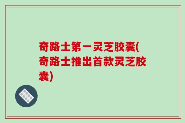 奇路士第一灵芝胶囊(奇路士推出首款灵芝胶囊)