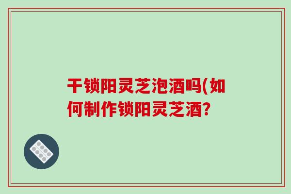 干锁阳灵芝泡酒吗(如何制作锁阳灵芝酒？