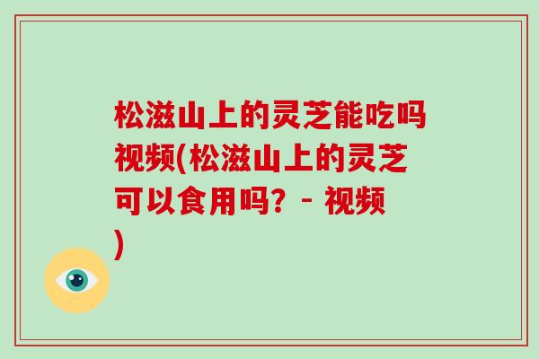 松滋山上的灵芝能吃吗视频(松滋山上的灵芝可以食用吗？- 视频)