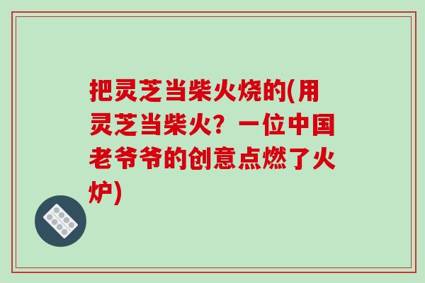 把灵芝当柴火烧的(用灵芝当柴火?一位中国老爷爷的创意点燃了火炉)