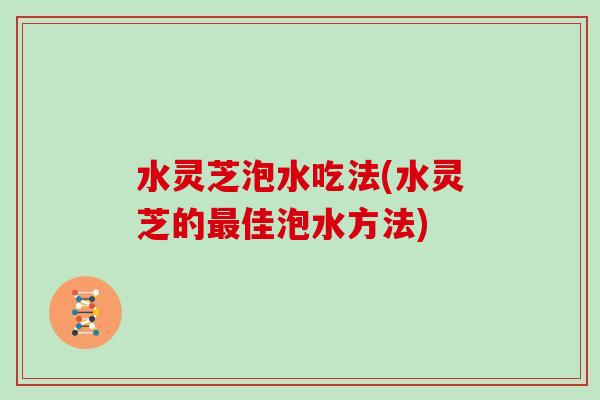 水灵芝泡水吃法(水灵芝的最佳泡水方法)