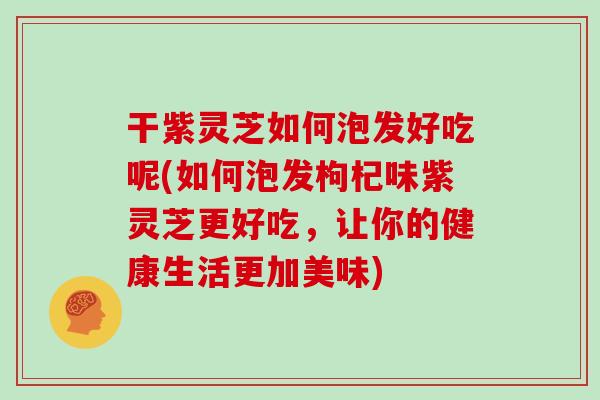 干紫灵芝如何泡发好吃呢(如何泡发枸杞味紫灵芝更好吃,让你的健康生活更加美味)