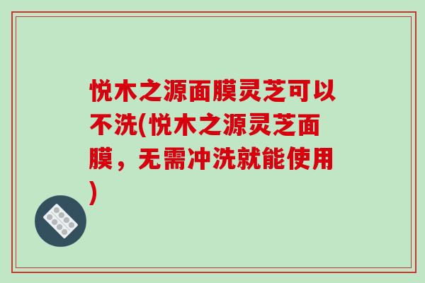 悦木之源面膜灵芝可以不洗(悦木之源灵芝面膜,无需冲洗就能使用)