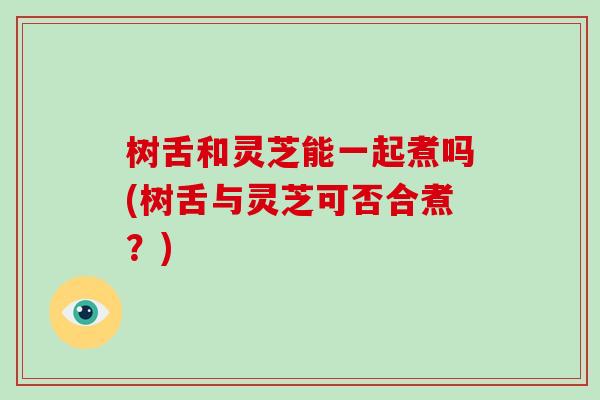 树舌和灵芝能一起煮吗(树舌与灵芝可否合煮?)