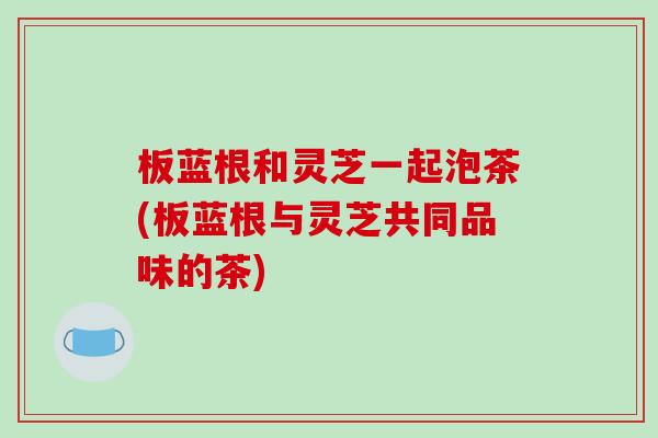 板蓝根和灵芝一起泡茶(板蓝根与灵芝共同品味的茶)