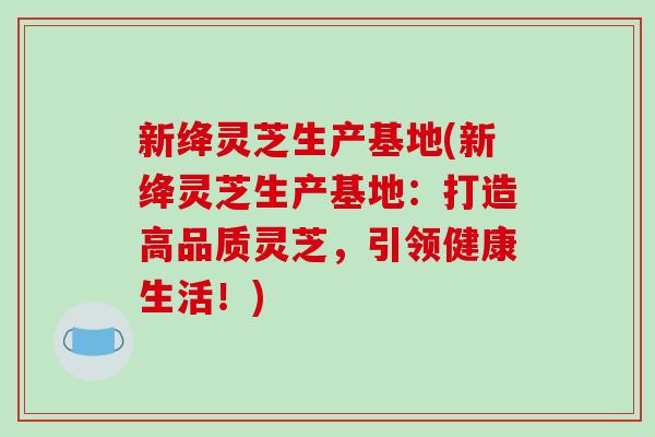新绛灵芝生产基地(新绛灵芝生产基地:打造高品质灵芝,引领健康生活!)