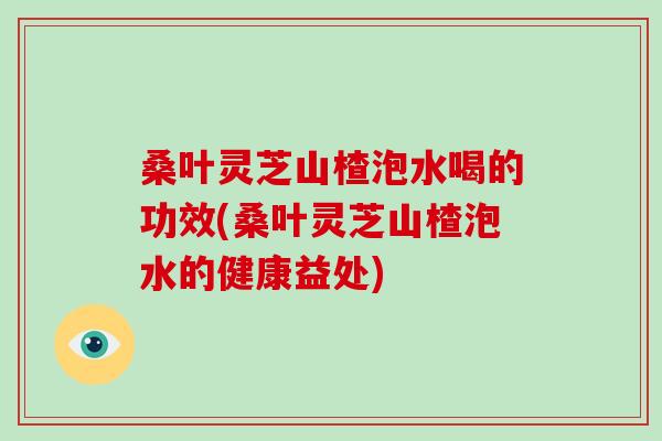 桑叶灵芝山楂泡水喝的功效(桑叶灵芝山楂泡水的健康益处)