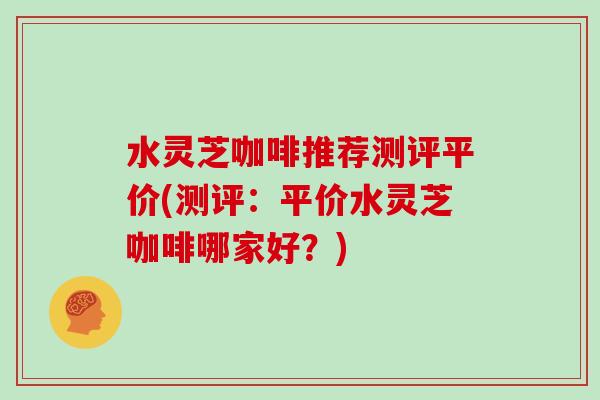 水灵芝咖啡推荐测评平价(测评:平价水灵芝咖啡哪家好?)