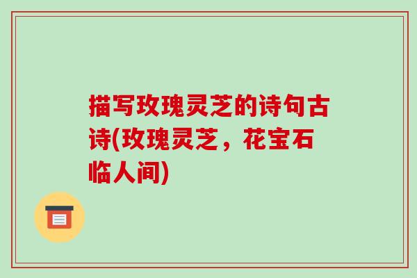 描写玫瑰灵芝的诗句古诗(玫瑰灵芝,花宝石临人间)
