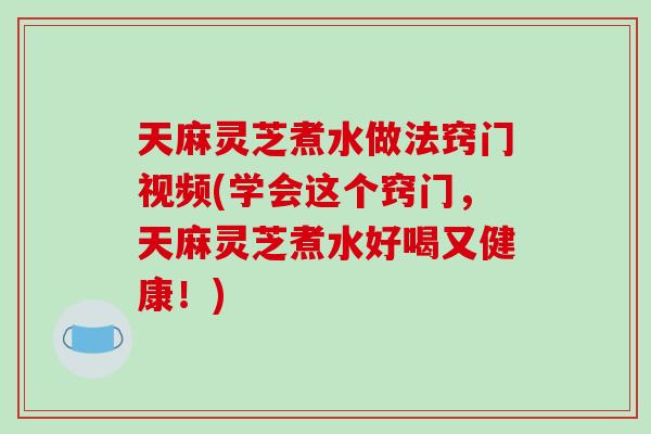 天麻灵芝煮水做法窍门视频(学会这个窍门,天麻灵芝煮水好喝又健康!)