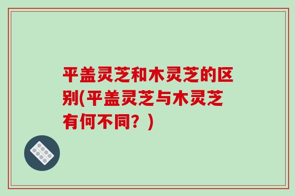 平盖灵芝和木灵芝的区别(平盖灵芝与木灵芝有何不同？)