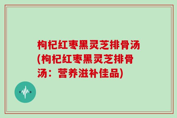 枸杞红枣黑灵芝排骨汤(枸杞红枣黑灵芝排骨汤：营养滋补佳品)