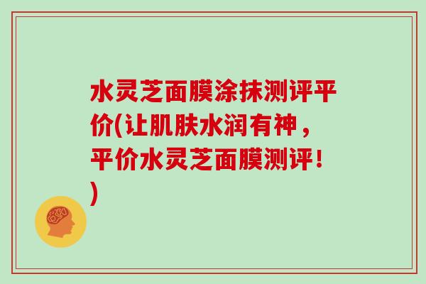 水灵芝面膜涂抹测评平价(让肌肤水润有神，平价水灵芝面膜测评！)