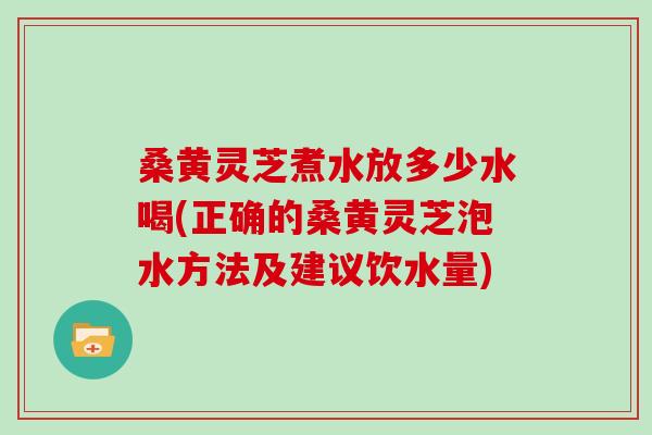 桑黄灵芝煮水放多少水喝(正确的桑黄灵芝泡水方法及建议饮水量)