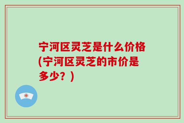 宁河区灵芝是什么价格(宁河区灵芝的市价是多少？)