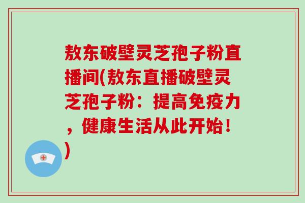 敖东破壁灵芝孢子粉直播间(敖东直播破壁灵芝孢子粉:提高免疫力,健康生活从此开始!)