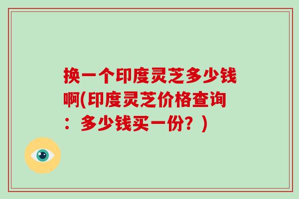 换一个印度灵芝多少钱啊(印度灵芝价格查询:多少钱买一份?)