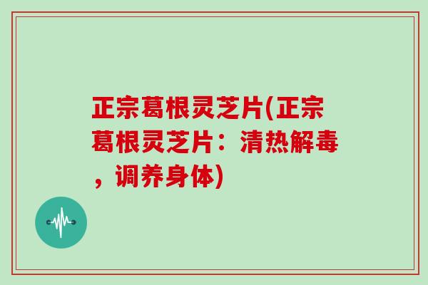 正宗葛根灵芝片(正宗葛根灵芝片:清热解毒,调养身体)