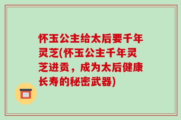 怀玉公主给太后要千年灵芝(怀玉公主千年灵芝进贡,成为太后健康长寿的秘密武器)