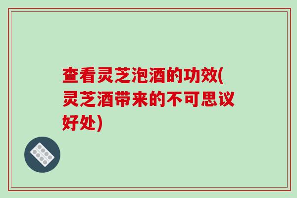 查看灵芝泡酒的功效(灵芝酒带来的不可思议好处)
