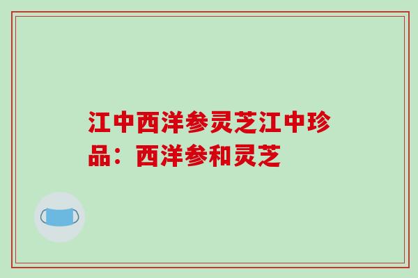 江中西洋参灵芝江中珍品:西洋参和灵芝