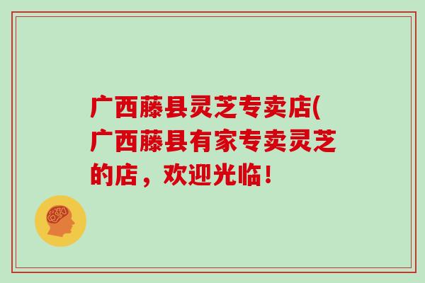 广西藤县灵芝专卖店(广西藤县有家专卖灵芝的店,欢迎光临!