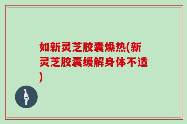 如新灵芝胶囊燥热(新灵芝胶囊缓解身体不适)