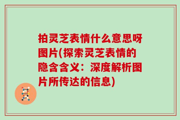 拍灵芝表情什么意思呀图片(探索灵芝表情的隐含含义:深度解析图片所传达的信息)