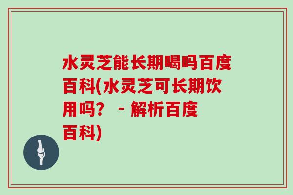 水灵芝能长期喝吗百度百科(水灵芝可长期饮用吗? - 解析百度百科)
