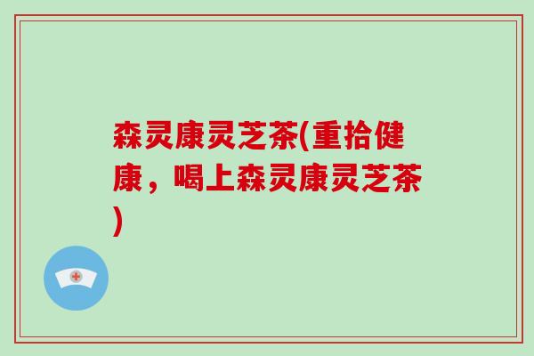 森灵康灵芝茶(重拾健康,喝上森灵康灵芝茶)