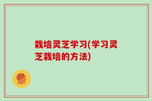 栽培灵芝学习(学习灵芝栽培的方法)