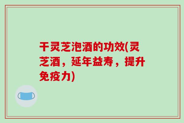干灵芝泡酒的功效(灵芝酒,延年益寿,提升免疫力)