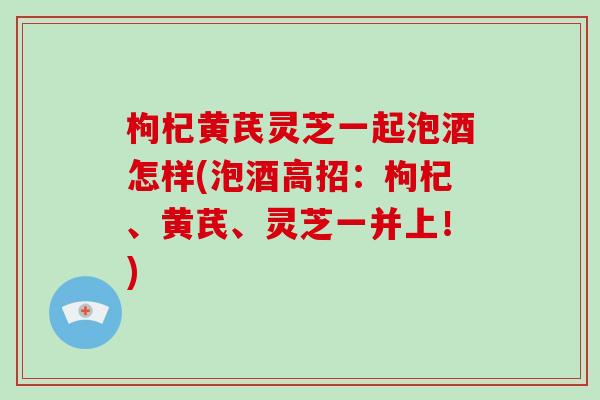 枸杞黄芪灵芝一起泡酒怎样(泡酒高招:枸杞、黄芪、灵芝一并上!)