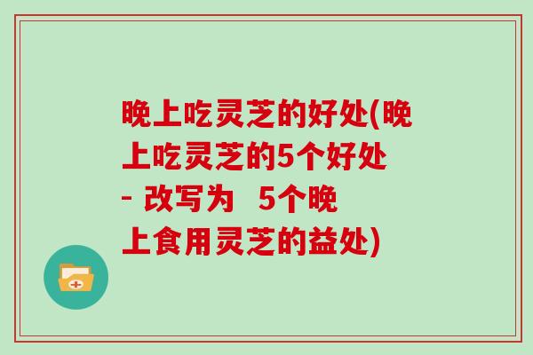 晚上吃灵芝的好处(晚上吃灵芝的5个好处 - 改写为  5个晚上食用灵芝的益处)