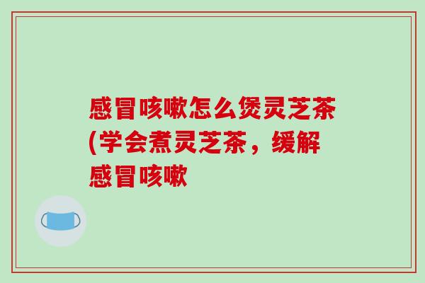 感冒咳嗽怎么煲灵芝茶(学会煮灵芝茶,缓解感冒咳嗽