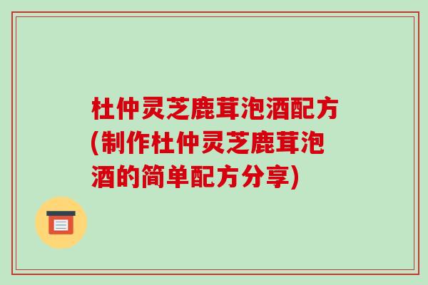 杜仲灵芝鹿茸泡酒配方(制作杜仲灵芝鹿茸泡酒的简单配方分享)