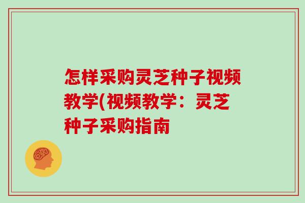 怎样采购灵芝种子视频教学(视频教学:灵芝种子采购指南