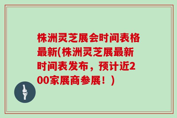 株洲灵芝展会时间表格最新(株洲灵芝展最新时间表发布，预计近200家展商参展！)