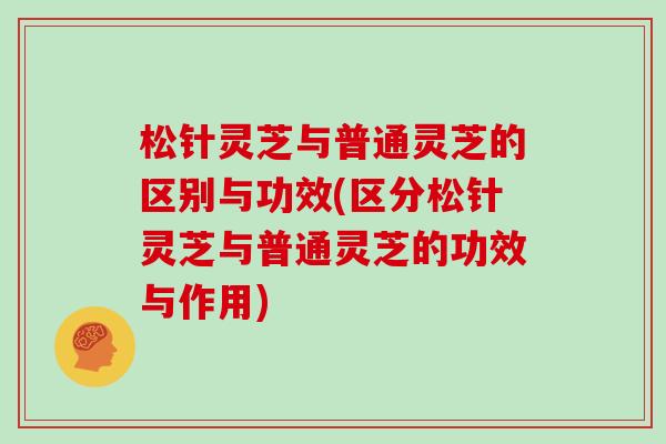 松针灵芝与普通灵芝的区别与功效(区分松针灵芝与普通灵芝的功效与作用)