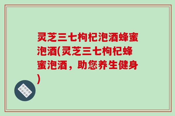 灵芝三七枸杞泡酒蜂蜜泡酒(灵芝三七枸杞蜂蜜泡酒,助您养生健身)