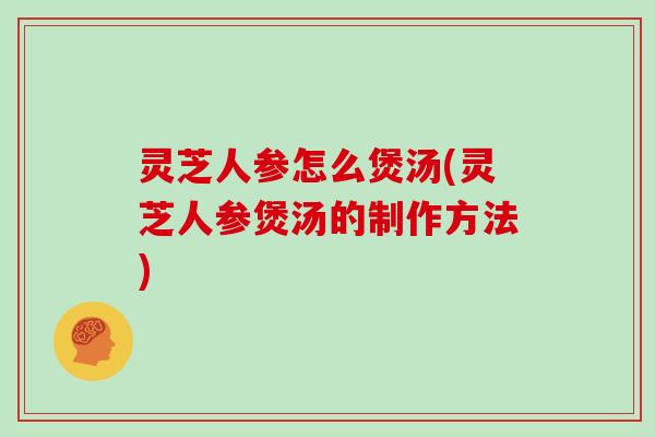 灵芝人参怎么煲汤(灵芝人参煲汤的制作方法)