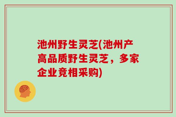 池州野生灵芝(池州产高品质野生灵芝,多家企业竞相采购)