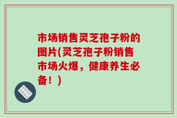 市场销售灵芝孢子粉的图片(灵芝孢子粉销售市场火爆,健康养生必备!)