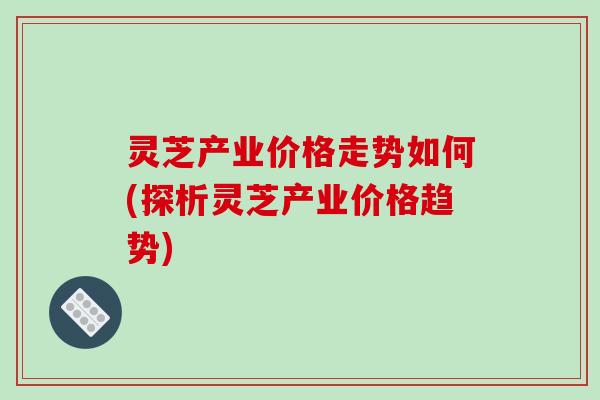 灵芝产业价格走势如何(探析灵芝产业价格趋势)
