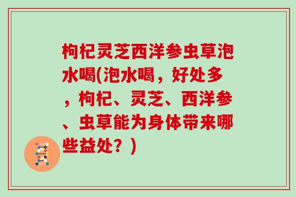 枸杞灵芝西洋参虫草泡水喝(泡水喝,好处多,枸杞、灵芝、西洋参、虫草能为身体带来哪些益处?)