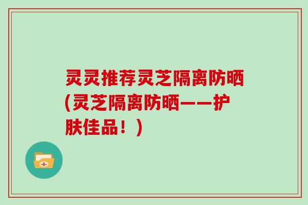 灵灵推荐灵芝隔离防晒(灵芝隔离防晒——护肤佳品!)