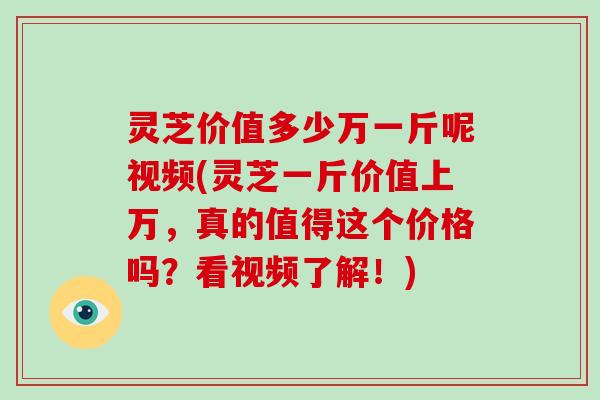 灵芝价值多少万一斤呢视频(灵芝一斤价值上万,真的值得这个价格吗?看视频了解!)