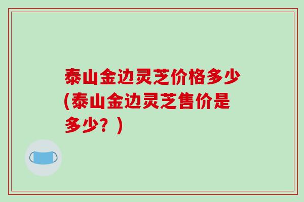 泰山金边灵芝价格多少(泰山金边灵芝售价是多少？)
